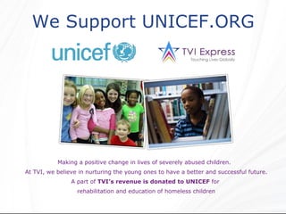We Support UNICEF.ORG  Making a positive change in lives of severely abused children.  At TVI, we believe in nurturing the young ones to have a better and successful future. A part of  TVI’s revenue is donated to UNICEF  for  rehabilitation and education of homeless children 