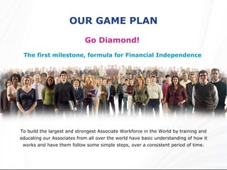 OUR GAME PLAN Go Diamond!  The first milestone, formula for Financial Independence  To build the largest and strongest Associate Workforce in the World by training and educating our Associates from all over the world have basic understanding of how it works and have them follow some simple steps, over a consistent period of time. 