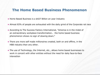 Home Based Business is a $427 Billion an year Industry Almost 83% of people are exhausted with the daily grind of the Corporate rat race According to The Success Factory International, "America is in the midst of  an extraordinary workplace transformation..  the home based business  phenomenon shows no sign of slowing down.“ There are more self made millionaires created, both on and offline, in the  HBB industry than any other.  The use of Technology, the Internet, etc., allows home based businesses to  work in concert with other entities without the need for daily face-to-face  interaction The Home Based Business Phenomenon  