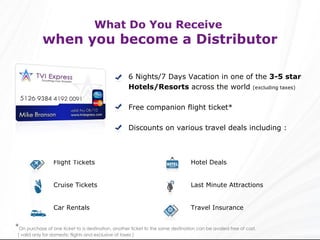 What Do You Receive  when you become a Distributor 6 Nights/7 Days Vacation in one of the  3-5 star Hotels/Resorts  across the world  (excluding taxes) Free companion flight ticket* Discounts on various travel deals including : * On purchase of one ticket to a destination, another ticket to the same destination can be availed free of cost. ( valid only for domestic flights and exclusive of taxes ) Hotel Deals Last Minute Attractions Travel Insurance Flight Tickets Cruise Tickets Car Rentals 