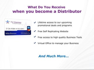 Lifetime access to our upcoming promotional deals and programs Free Self Replicating Website Free access to high quality Business Tools Virtual Office to manage your Business And Much More… What Do You Receive  when you become a Distributor 