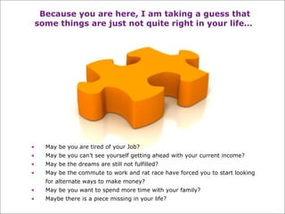 Because you are here, I am taking a guess that some things are just not quite right in your life…   May be you are tired of your Job? May be you can’t see yourself getting ahead with your current income? May be the dreams are still not fulfilled? May be the commute to work and rat race have forced you to start looking for alternate ways to make money?  May be you want to spend more time with your family?  Maybe there is a piece missing in your life? 