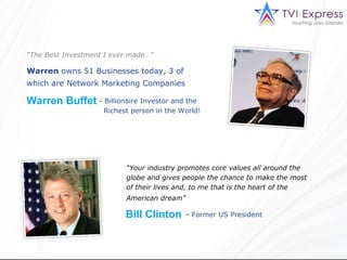 “ The Best Investment I ever made…” Warren  owns 51 Businesses today, 3 of which are Network Marketing Companies   Warren Buffet  Billionaire Investor and the  Richest person in the World!  “ Your industry promotes core values all around the globe and gives people the chance to make the most of their lives and, to me that is the heart of the American dream”   Bill Clinton   –  Former US President  