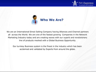 Who We Are? We are an International Direct Selling Company having Alliances and Channel partners all  across the World. We are one of the fastest growing  Companies in the Network Marketing Industry today and are creating waves with our superb and revolutionary line of products meshed with a Global Business Opportunity. Our turnkey Business system is the finest in the industry which has been  acclaimed and validated by Experts from around the globe. 