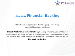 Company   Financial Backing TVI is funded by a prestigious Business group having many  successful Businesses worldwide. Travel Ventures International  is a pioneering effort of a successful team of Entrepreneurs having rich and diverse experience in many industries including Travel and Tourism, Real Estate, Information Technology, Training with core experience in  Network Marketing   