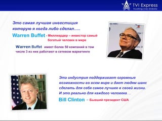 Это самая лучшая инвестиция которую я когда либо сделал….. Warren   Buffet  имеет более 50 компаний в том числе 3 из них работают в сетевом маркетинге Warren Buffet  - Миллиардер – инвестор самый   богатый человек в мире   Эта индустрия поддерживает огромные возможности во всем мире и дает людям шанс сделать для себя самое лучшее в своей жизни. И это реально для каждого человека …. Bill Clinton   –  Бывший президент США 