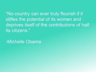 “No country can ever truly flourish if it
stifles the potential of its women and
deprives itself of the contributions of half
its citizens.”
-Michelle Obama
 