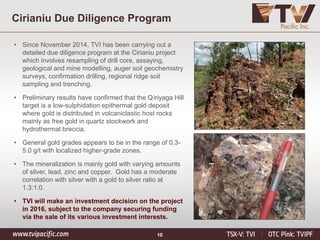 10
Cirianiu Due Diligence Program
• Since November 2014, TVI has been carrying out a
detailed due diligence program at the Cirianiu project
which involves resampling of drill core, assaying,
geological and mine modelling, auger soil geochemistry
surveys, confirmation drilling, regional ridge soil
sampling and trenching.
• Preliminary results have confirmed that the Qiriyaga Hill
target is a low-sulphidation epithermal gold deposit
where gold is distributed in volcaniclastic host rocks
mainly as free gold in quartz stockwork and
hydrothermal breccia.
• General gold grades appears to be in the range of 0.3-
5.0 g/t with localized higher-grade zones.
• The mineralization is mainly gold with varying amounts
of silver, lead, zinc and copper. Gold has a moderate
correlation with silver with a gold to silver ratio at
1.3:1.0.
• TVI will make an investment decision on the project
in 2016, subject to the company securing funding
via the sale of its various investment interests.
 