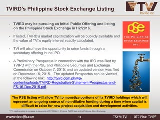 13
The PSE listing will allow TVI to monetize portions of its TVIRD holdings which will
represent an ongoing source of non-dilutive funding during a time when capital is
difficult to raise for new project acquisition and development activities.
• TVIRD may be pursuing an Initial Public Offering and listing
on the Philippine Stock Exchange in H2/2016.
• If listed, TVIRD’s market capitalization will be publicly available and
the value of TVI’s equity interest readily calculated.
• TVI will also have the opportunity to raise funds through a
secondary offering in the IPO.
• A Preliminary Prospectus in connection with the IPO was filed by
TVIRD with the PSE and Philippine Securities and Exchange
Commission on October 7, 2015, and an updated version was filed
on December 16, 2015. The updated Prospectus can be viewed
at the following link: http://tvird.com.ph/wp-
content/uploads/TVIRD-Registration-Statement-Prospectus-and-
FS-16-Dec-2015.pdf.
* TVI has the option to increase its ownership of TVIRD to 31.6% once TVIRD lists on the Philippine Stock Exchange
TVIRD’s Philippine Stock Exchange Listing
 