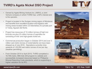 14
TVIRD’s Agata Nickel DSO Project
• Owned by Agata Mining Venture Inc. (AMVI), a Joint
Venture company in which TVIRD has a 60% interest and
is the operator.
• Project is located in the Surigao mining region of Mindanao
and benefits from excellent location and logistics with
mining areas located within 3.5 kilometres of a private port
in Tubay, Agusan del Norte.
• Project has resources of 10 million tonnes of high iron
limonite ore plus 23 million tonnes of saprolite ore
consisting of mid- and high-grade nickel ore.
• Commercial production began in October 2014 and over 3
million wet metric tonnes of nickel laterite ore have been
shipped as of July 2016. Operations currently mine
upwards of +30,000 wet metric tonnes of ore per day
(weather permitting).
• From October 2014 to April 2015, TVIRD completed a
16,768-metre, 986-hole drill program to validate and
successfully increased resources based on Philippine
Mineral Reporting Code standards, which is supporting a
higher valuation for its IPO.
 