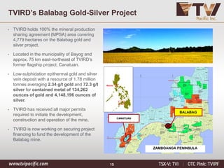 15
TVIRD’s Balabag Gold-Silver Project
Manila
CANATUAN
ZAMBOANGA PENINSULA
BALABAG
• TVIRD holds 100% the mineral production
sharing agreement (MPSA) area covering
4,779 hectares on the Balabag gold and
silver project.
• Located in the municipality of Bayog and
approx. 75 km east-northeast of TVIRD’s
former flagship project, Canatuan.
• Low-sulphidation epithermal gold and silver
vein deposit with a resource of 1.78 million
tonnes averaging 2.34 g/t gold and 72.3 g/t
silver for contained metal of 134,262
ounces of gold and 4,148,196 ounces of
silver.
• TVIRD has received all major permits
required to initiate the development,
construction and operation of the mine.
• TVIRD is now working on securing project
financing to fund the development of the
Balabag mine.
 