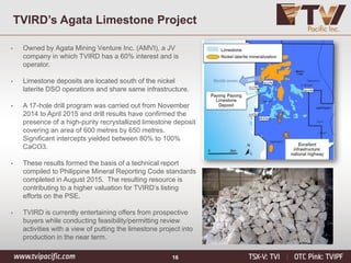 16
TVIRD’s Agata Limestone Project
• Owned by Agata Mining Venture Inc. (AMVI), a JV
company in which TVIRD has a 60% interest and is
operator.
• Limestone deposits are located south of the nickel
laterite DSO operations and share same infrastructure.
• A 17-hole drill program was carried out from November
2014 to April 2015 and drill results have confirmed the
presence of a high-purity recrystallized limestone deposit
covering an area of 600 metres by 650 metres.
Significant intercepts yielded between 80% to 100%
CaCO3.
• These results formed the basis of a technical report
compiled to Philippine Mineral Reporting Code standards
completed in August 2015. The resulting resource is
contributing to a higher valuation for TVIRD’s listing
efforts on the PSE.
• TVIRD is currently entertaining offers from prospective
buyers while conducting feasibility/permitting review
activities with a view of putting the limestone project into
production in the near term.
 