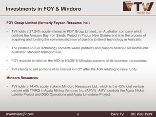 Investments in FOY & Mindoro
FOY Group Limited (formerly Foyson Resource Inc.)
• TVI holds a 27.24% equity interest in FOY Group Limited., an Australian company which
controls the Amazon Bay Iron Sands Project in Papua New Guinea and is in the process of
acquiring and funding the commercialization of plastics to diesel technology in Australia.
• The plastics-to-fuel technology converts waste products and plastics destined for landfill into
Australian standard transport fuel.
• FOY expects to relist on the ASX in H2/2016 following approval of its business transactions.
• TVI intends to sell portions of its interest in FOY after the ASX relisting to raise funds.
Mindoro Resources
• TVI holds a 14.4% equity stake in Mindoro Resources Ltd., which is the 40% joint venture
partner with TVIRD in Agata Mining Ventures Inc. (AMVI). AMVI controls the Agata Nickel
Laterite Project and DSO Operations and Agata Limestone Project.
17
 