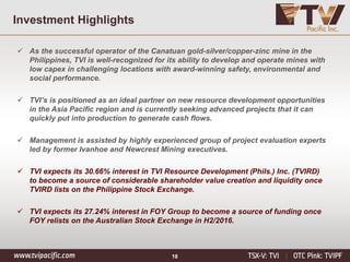 18
Investment Highlights
 As the successful operator of the Canatuan gold-silver/copper-zinc mine in the
Philippines, TVI is well-recognized for its ability to develop and operate mines with
low capex in challenging locations with award-winning safety, environmental and
social performance.
 TVI’s is positioned as an ideal partner on new resource development opportunities
in the Asia Pacific region and is currently seeking advanced projects that it can
quickly put into production to generate cash flows.
 Management is assisted by highly experienced group of project evaluation experts
led by former Ivanhoe and Newcrest Mining executives.
 TVI expects its 30.66% interest in TVI Resource Development (Phils.) Inc. (TVIRD)
to become a source of considerable shareholder value creation and liquidity once
TVIRD lists on the Philippine Stock Exchange.
 TVI expects its 27.24% interest in FOY Group to become a source of funding once
FOY relists on the Australian Stock Exchange in H2/2016.
 