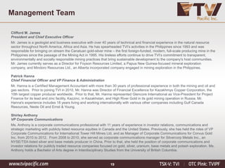 19
Management Team
Clifford M. James
President and Chief Executive Officer
Mr. James is a geologist and business executive with over 40 years of technical and financial experience in the natural resource
sector throughout North America, Africa and Asia. He has spearheaded TVI’s activities in the Philippines since 1993 and was
responsible for bringing on stream the Canatuan gold-silver mine – the first foreign-funded, modern, full-scale producing mine in the
Philippines since the passage of the Mining Act in 1995. His tireless efforts continue to drive TVI’s commitment to transparent,
environmentally and socially responsible mining practices that bring sustainable development to the company's host communities.
Mr. James currently serves as a Director for Foyson Resources Limited, a Papua New Guinea-focused mineral exploration
company, and Mindoro Resources Ltd., an Alberta incorporated company engaged in mining exploration in the Philippines.
Patrick Hanna
Chief Financial Officer and VP Finance & Administration
Mr. Hanna is a Certified Management Accountant with more than 30 years of professional experience in both the mining and oil and
gas sectors. Prior to joining TVI in 2010, Mr. Hanna was Director of Financial Excellence for Kazakhmys Copper Corporation, the
10th largest copper producer worldwide. Prior to that, Mr. Hanna represented Glencore International as Vice-President for Project
Finance for its lead and zinc facility, Kazzinc, in Kazakhstan, and High River Gold in its gold mining operation in Russia. Mr.
Hanna's experience includes 18 years living and working internationally with various other companies including Gulf Canada
Resources, Neste Oil and Ernst & Young.
Shirley Anthony
VP Corporate Communications
Ms. Anthony is a corporate communications professional with 11 years of experience in investor relations, communications and
strategic marketing with publicly listed resource equities in Canada and the United States. Previously, she has held the roles of VP
Corporate Communications for International Tower Hill Mines Ltd. and as Manager of Corporate Communications for Corvus Gold
Inc. from 2010 to 2012. From 2008 to 2010, she served as corporate communications manager for Silvercorp Metals Inc., an
NYSE/TSX-listed silver and base metals producer in China. Prior to that, she held the position of corporate communications and
investor relations for publicly traded resource companies focused on gold, silver, uranium, base metals and potash exploration. Ms.
Anthony holds a Bachelor of Arts degree in Interdisciplinary Studies from the University of British Columbia.
 