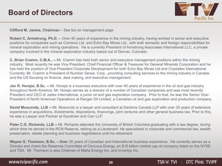 20
Clifford M. James, Chairman – See bio on management page.
Robert C. Armstrong, Ph.D. -- Over 40 years of experience in the mining industry, having worked in senior and executive
positions for companies such as Cominco Ltd. and Echo Bay Mines Ltd., with both domestic and foreign responsibilities for
mineral exploration and mining operations. He is currently President of Armstrong Associates International LLC, a private
company involved in the mineral exploration industry based out of Denver, Colorado.
C. Brian Cramm, C.M.A., -- Mr. Cramm has held both senior and executive management positions within the mining
industry. Most recently he was Vice President, Chief Financial Officer & Treasurer for General Minerals Corporation and he
has held the position of Vice President Corporate Development for both Echo Bay Mines Ltd and Crystallex International.
Currently, Mr. Cramm is President of Number Sense, Corp., providing consulting services to the mining industry in Canada
and the US focusing on finance, deal making, and executive management.
Jan R. Horejsi, B.Sc. -- Mr. Horejsi is a business executive with over 40 years of experience in the oil and gas industry
throughout North America. Mr. Horejsi serves as a director of a number of Canadian companies and was most recently
President and CEO of Jadex International, a junior oil and gas exploration company. Prior to that, he was the Senior Vice-
President of North American Operations at Ranger Oil Limited, a Canadian oil and gas exploration and production company.
David Moscovitz, LLB -- Mr. Moscovitz is a lawyer and consultant at Dentons Canada LLP with over 35 years of extensive
experience in acquisitions, divestments, dispositions, financings, joint ventures and other general business law. Prior to this,
he was a Lawyer and Partner at Goodman and Carr LLP.
Peter C.G. Richards, LLB -- Mr. Richards attended the University of British Columbia graduating with a law degree, during
which time he served in the RCN Reserve, retiring as a Lieutenant. He specialized in corporate and commercial law, wealth
preservation, estate planning and business negotiations until his retirement.
Wayne G. Thomson, B.Sc. – Over 35 years of Canadian and International business experience. He currently serves as a
Director and chairs the Reserves Committee of Cenovus Energy, an $18 billion market cap oil company listed on the NYSE
and TSX. Mr. Thomson is also Chaiman of Maha Energy Inc. and Inventys Inc.
Board of Directors
 