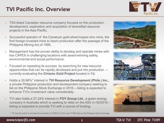 3
TVI Pacific Inc. Overview
• TSX-listed Canadian resource company focused on the production,
development, exploration and acquisition of diversified resource
projects in the Asia Pacific.
• Successful operator of the Canatuan gold-silver/copper-zinc mine, the
first foreign-invested mine to reach production after the passage of the
Philippine Mining Act of 1995.
• Management has the proven ability to develop and operate mines with
low CAPEX in challenging locations with award-winning safety,
environmental and social performance.
• Focused on repeating its success by searching for new resource
opportunities that can be rapidly developed and put into production --
currently evaluating the Cirianiu Gold Project located in Fiji.
• Holds a 30.66%* interest in TVI Resource Development (Phils.) Inc.,
a private Philippine production and development company seeking to
list on the Philippine Stock Exchange in 2016 -- listing is expected to
enhance TVI’s investment value considerably.
• TVI also holds a 27.24% interest in FOY Group Ltd., a green energy
company in Australia which is seeking to relist on the ASX in H2/2016 –
listing is expected to provide TVI with a source of funding.
* TVI has the option to increase its ownership of TVIRD to 31.6% once TVIRD lists on the Philippine Stock Exchange
 