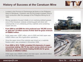 5
History of Success at the Canatuan Mine
• Located in the Province of Zamboanga del Norte on the Philippine
Island of Mindanao, Canatuan was the first foreign-invested mine to
reach production after the passage of the Philippine Mining Act of
1995.
• Mining operations focused initially on an overlying oxidized gossan
zone of the Canatuan orebody containing gold and silver and
subsequently on an underlying primary sulphide zone containing
copper and zinc.
• From 2004 to mid-2008 the mine produced over 105,200 ounces
of gold and 1.8 million ounces of silver doré for gross revenues
of US$86.0 million.
• Initial capex was ~US$1 million prior to 2005 and total capex was
US$29 million over life of gold-silver operations.
• Once the upper zone of the orebody was mined out, a sulphide
flotation plant was completed in November 2008.
• From 2009 to 2014, TVIRD completed 39 shipments of copper
concentrate totaling 199,778 dry metric tonnes (dmt) and seven
shipments of zinc concentrate totaling 30,548 dmt for gross
revenues of US$393.0 million.
• Initial capex was US$28.3 million and total capex was $44.8 million
over the life of the copper/zinc operations.
 