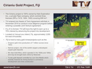 8
Cirianiu Gold Project, Fiji
• The Cirianiu project is 100% owned by Kalo Exploration
Inc., a private Fijian company, which controls three
licenses (SPLs 1419, 1464, 1492) covering 606 km2.
• TVI entered into Heads of Term Agreement withKalo in
November 2014 to conduct a due diligence program before
entering a possible Joint Venture agreement.
• If a JV is formed, TVI will have the right to earn up to a
70% interest by advancing the project into development.
• Located on Vanua Levu Island, Fiji, approximately 3,000
km east of Australia.
• Fiji is host to many gold mines/projects such as the:
o Emperor gold mine (production of 7 million ounces since
1933)
o Namosi project, one of the world's largest undeveloped
copper-gold deposits
o Mt. Kasi Gold Mine, which operated in the 1930s and 1940s
and may be brought back online by Newcrest
o Tuvatu gold deposit controlled by Lion One Metals which
recently received its mining license to commence
development and mine construction
Cirianu Gold
Project
FIJI
Wainikoro
SPL 1464
 