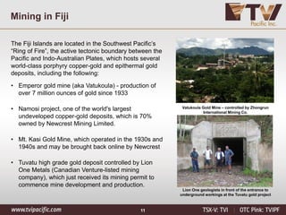 11
Mining in Fiji
The Fiji Islands are located in the Southwest Pacific’s
“Ring of Fire”, the active tectonic boundary between the
Pacific and Indo-Australian Plates, which hosts several
world-class porphyry copper-gold and epithermal gold
deposits, including the following:
• Emperor gold mine (aka Vatukoula) - production of
over 7 million ounces of gold since 1933
• Namosi project, one of the world's largest
undeveloped copper-gold deposits, which is 70%
owned by Newcrest Mining Limited.
• Mt. Kasi Gold Mine, which operated in the 1930s and
1940s and may be brought back online by Newcrest
• Tuvatu high grade gold deposit controlled by Lion
One Metals (Canadian Venture-listed mining
company), which just received its mining permit to
commence mine development and production.
Vatukoula Gold Mine – controlled by Zhongrun
International Mining Co.
Lion One geologists in front of the entrance to
underground workings at the Tuvatu gold project
 