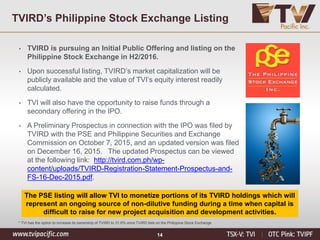 14
The PSE listing will allow TVI to monetize portions of its TVIRD holdings which will
represent an ongoing source of non-dilutive funding during a time when capital is
difficult to raise for new project acquisition and development activities.
• TVIRD is pursuing an Initial Public Offering and listing on the
Philippine Stock Exchange in H2/2016.
• Upon successful listing, TVIRD’s market capitalization will be
publicly available and the value of TVI’s equity interest readily
calculated.
• TVI will also have the opportunity to raise funds through a
secondary offering in the IPO.
• A Preliminary Prospectus in connection with the IPO was filed by
TVIRD with the PSE and Philippine Securities and Exchange
Commission on October 7, 2015, and an updated version was filed
on December 16, 2015. The updated Prospectus can be viewed
at the following link: http://tvird.com.ph/wp-
content/uploads/TVIRD-Registration-Statement-Prospectus-and-
FS-16-Dec-2015.pdf.
* TVI has the option to increase its ownership of TVIRD to 31.6% once TVIRD lists on the Philippine Stock Exchange
TVIRD’s Philippine Stock Exchange Listing
 
