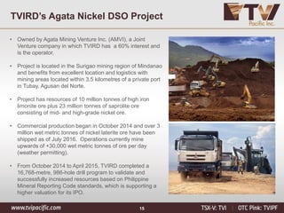 15
TVIRD’s Agata Nickel DSO Project
• Owned by Agata Mining Venture Inc. (AMVI), a Joint
Venture company in which TVIRD has a 60% interest and
is the operator.
• Project is located in the Surigao mining region of Mindanao
and benefits from excellent location and logistics with
mining areas located within 3.5 kilometres of a private port
in Tubay, Agusan del Norte.
• Project has resources of 10 million tonnes of high iron
limonite ore plus 23 million tonnes of saprolite ore
consisting of mid- and high-grade nickel ore.
• Commercial production began in October 2014 and over 3
million wet metric tonnes of nickel laterite ore have been
shipped as of July 2016. Operations currently mine
upwards of +30,000 wet metric tonnes of ore per day
(weather permitting).
• From October 2014 to April 2015, TVIRD completed a
16,768-metre, 986-hole drill program to validate and
successfully increased resources based on Philippine
Mineral Reporting Code standards, which is supporting a
higher valuation for its IPO.
 