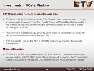 Investments in FOY & Mindoro
FOY Group Limited (formerly Foyson Resource Inc.)
• TVI holds a 27.24% equity interest in FOY Group Limited., an Australian company
which controls the Amazon Bay Iron Sands Project in Papua New Guinea and is in
the process of acquiring and funding the commercialization of plastics to diesel
technology in Australia.
• The plastics-to-fuel technology converts waste products and plastics destined for
landfill into Australian standard transport fuel.
• FOY expects to relist on the ASX in H2/2016 following approval of its business
transactions.
Mindoro Resources
• TVI holds a 14.4% equity stake in Mindoro Resources Ltd., which is the 40% joint
venture partner with TVIRD in Agata Mining Ventures Inc. (AMVI). AMVI controls the
Agata Nickel Laterite Project and DSO Operations and Agata Limestone Project.
19
 