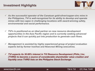 20
Investment Highlights
 As the successful operator of the Canatuan gold-silver/copper-zinc mine in
the Philippines, TVI is well-recognized for its ability to develop and operate
mines with low capex in challenging locations with award-winning safety,
environmental and social performance.
 TVI’s is positioned as an ideal partner on new resource development
opportunities in the Asia Pacific region and is currently seeking advanced
projects that it can quickly put into production to generate cash flows.
 Management is assisted by highly experienced group of project evaluation
experts led by former Ivanhoe and Newcrest Mining executives.
 TVI expects its 30.66% interest in TVI Resource Development (Phils.) Inc.
(TVIRD) to become a source of considerable shareholder value creation and
liquidity once TVIRD lists on the Philippine Stock Exchange.
 