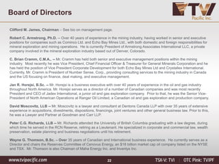 22
Clifford M. James, Chairman – See bio on management page.
Robert C. Armstrong, Ph.D. -- Over 40 years of experience in the mining industry, having worked in senior and executive
positions for companies such as Cominco Ltd. and Echo Bay Mines Ltd., with both domestic and foreign responsibilities for
mineral exploration and mining operations. He is currently President of Armstrong Associates International LLC, a private
company involved in the mineral exploration industry based out of Denver, Colorado.
C. Brian Cramm, C.M.A., -- Mr. Cramm has held both senior and executive management positions within the mining
industry. Most recently he was Vice President, Chief Financial Officer & Treasurer for General Minerals Corporation and he
has held the position of Vice President Corporate Development for both Echo Bay Mines Ltd and Crystallex International.
Currently, Mr. Cramm is President of Number Sense, Corp., providing consulting services to the mining industry in Canada
and the US focusing on finance, deal making, and executive management.
Jan R. Horejsi, B.Sc. -- Mr. Horejsi is a business executive with over 40 years of experience in the oil and gas industry
throughout North America. Mr. Horejsi serves as a director of a number of Canadian companies and was most recently
President and CEO of Jadex International, a junior oil and gas exploration company. Prior to that, he was the Senior Vice-
President of North American Operations at Ranger Oil Limited, a Canadian oil and gas exploration and production company.
David Moscovitz, LLB -- Mr. Moscovitz is a lawyer and consultant at Dentons Canada LLP with over 35 years of extensive
experience in acquisitions, divestments, dispositions, financings, joint ventures and other general business law. Prior to this,
he was a Lawyer and Partner at Goodman and Carr LLP.
Peter C.G. Richards, LLB -- Mr. Richards attended the University of British Columbia graduating with a law degree, during
which time he served in the RCN Reserve, retiring as a Lieutenant. He specialized in corporate and commercial law, wealth
preservation, estate planning and business negotiations until his retirement.
Wayne G. Thomson, B.Sc. – Over 35 years of Canadian and International business experience. He currently serves as a
Director and chairs the Reserves Committee of Cenovus Energy, an $18 billion market cap oil company listed on the NYSE
and TSX. Mr. Thomson is also Chaiman of Maha Energy Inc. and Inventys Inc.
Board of Directors
 
