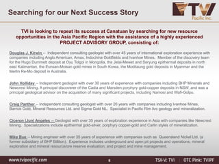 6
Searching for our Next Success Story
TVI is looking to repeat its success at Canatuan by searching for new resource
opportunities in the Asia Pacific Region with the assistance of a highly experienced
PROJECT ADVISORY GROUP, consisting of:
Douglas J. Kirwin -- Independent consulting geologist with over 45 years of international exploration experience with
companies including Anglo American, Amax, Indochina Goldfields and Ivanhoe Mines. Member of the discovery team
for the Hugo Dummett deposit at Oyu Tolgoi in Mongolia, the Jelai-Mewet and Seryung epithermal deposits in north
east Kalimantan, the Eunsan-Moisan gold mines in South Korea, the Moditaung gold deposits in Myanmar and the
Merlin Re-Mo deposit in Australia.
John Holliday -- Independent geologist with over 30 years of experience with companies including BHP Minerals and
Newcrest Mining. A principal discoverer of the Cadia and Marsden porphyry gold-copper deposits in NSW, and was a
principal geological advisor on the acquisition of many significant projects, including Namosi and Wafi-Golpu.
Craig Panther -- Independent consulting geologist with over 20 years with companies including Ivanhoe Mines,
Barrick Gold, Mineral Resources Ltd. and Sigma Gold NL. Specialist in Pacific Rim Arc geology and mineralization.
Ciceron (Jun) Angeles -- Geologist with over 35 years of exploration experience in Asia with companies like Newcrest
Mining. Specializations include epithermal gold-silver, porphyry copper-gold and Carlin styles of mineralization.
Mike Bue -- Mining engineer with over 35 years of experience with companies such as Queensland Nickel Ltd. (a
former subsidiary of BHP Billiton). Experience includes underground and open pit projects and operations; mineral
exploration and mineral resource/ore reserve evaluation; and project and mine management.
 