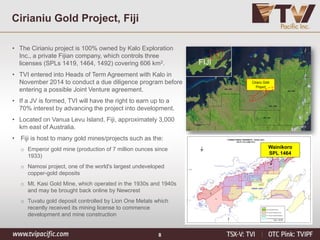 8
Cirianiu Gold Project, Fiji
• The Cirianiu project is 100% owned by Kalo Exploration
Inc., a private Fijian company, which controls three
licenses (SPLs 1419, 1464, 1492) covering 606 km2.
• TVI entered into Heads of Term Agreement with Kalo in
November 2014 to conduct a due diligence program before
entering a possible Joint Venture agreement.
• If a JV is formed, TVI will have the right to earn up to a
70% interest by advancing the project into development.
• Located on Vanua Levu Island, Fiji, approximately 3,000
km east of Australia.
• Fiji is host to many gold mines/projects such as the:
o Emperor gold mine (production of 7 million ounces since
1933)
o Namosi project, one of the world's largest undeveloped
copper-gold deposits
o Mt. Kasi Gold Mine, which operated in the 1930s and 1940s
and may be brought back online by Newcrest
o Tuvatu gold deposit controlled by Lion One Metals which
recently received its mining license to commence
development and mine construction
Cirianu Gold
Project
FIJI
Wainikoro
SPL 1464
 