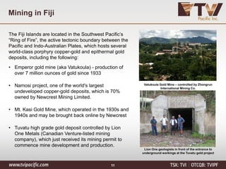 Mining in Fiji
The Fiji Islands are located in the Southwest Pacific’s
“Ring of Fire”, the active tectonic boundary between the
Pacific and Indo-Australian Plates, which hosts several
world-class porphyry copper-gold and epithermal gold
deposits, including the following:
• Emperor gold mine (aka Vatukoula) - production of
over 7 million ounces of gold since 1933
• Namosi project, one of the world's largest
undeveloped copper-gold deposits, which is 70%
owned by Newcrest Mining Limited.
• Mt. Kasi Gold Mine, which operated in the 1930s and
1940s and may be brought back online by Newcrest
• Tuvatu high grade gold deposit controlled by Lion
One Metals (Canadian Venture-listed mining
company), which just received its mining permit to
commence mine development and production.
FIJI
11
Vatukoula Gold Mine – controlled by Zhongrun
International Mining Co.
Lion One geologists in front of the entrance to
underground workings at the Tuvatu gold project
 