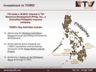 Investment in TVIRD
TVI holds a 30.66%* interest in TVI
Resource Development (Phils), Inc., a
diversified Philippine resource
company.
TVIRD’s Key Activities include:
1) Advancing the Balabag Gold-Silver
Project through permitting and towards
development.
2) Nickel laterite direct shipping ore
(“DSO”) operations and increasing
resources at the Agata Nickel Laterite
Project.
3) Achieving a listing on the Philippine
Stock Exchange in 2016.
AGATA
Nickel Laterite
Nickel Processing
Limestone
BALABAG
Gold-Silver
North
Zamboanga
Exploration
CANATUAN
Agribusiness & Exploration
LUZON
Manila
MINDANAO
* TVI has the option to increase its ownership of TVIRD to 31.6% once TVIRD lists on the Philippine Stock Exchange
13
 