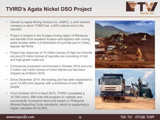 TVIRD’s Agata Nickel DSO Project
15
• Owned by Agata Mining Venture Inc. (AMVI), a Joint Venture
company in which TVIRD has a 60% interest and is the
operator.
• Project is located in the Surigao mining region of Mindanao
and benefits from excellent location and logistics with mining
areas located within 3.5 kilometres of a private port in Tubay,
Agusan del Norte.
• Project has resources of 10 million tonnes of high iron limonite
ore plus 23 million tonnes of saprolite ore consisting of mid-
and high-grade nickel ore.
• Commercial production commenced in October 2014 and over
2 million wet metric tonnes of nickel laterite ore has been
shipped as of March 2016.
• Since December 2014, the loading port has been expanded to
up to 12,000 wmt capacity with a workforce of over 650
people.
• From October 2014 to April 2015, TVIRD completed a
16,768-metre, 986-hole drill program to validate and
successfully increased resources based on Philippine
Mineral Reporting Code standards, which is supporting a
higher valuation for its IPO.
 