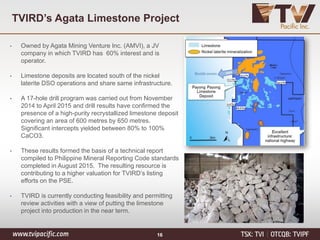 TVIRD’s Agata Limestone Project
• Owned by Agata Mining Venture Inc. (AMVI), a JV
company in which TVIRD has 60% interest and is
operator.
• Limestone deposits are located south of the nickel
laterite DSO operations and share same infrastructure.
• A 17-hole drill program was carried out from November
2014 to April 2015 and drill results have confirmed the
presence of a high-purity recrystallized limestone deposit
covering an area of 600 metres by 650 metres.
Significant intercepts yielded between 80% to 100%
CaCO3.
• These results formed the basis of a technical report
compiled to Philippine Mineral Reporting Code standards
completed in August 2015. The resulting resource is
contributing to a higher valuation for TVIRD’s listing
efforts on the PSE.
• TVIRD is currently conducting feasibility and permitting
review activities with a view of putting the limestone
project into production in the near term.
16
 