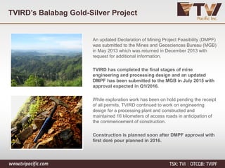 TVIRD’s Balabag Gold-Silver Project
An updated Declaration of Mining Project Feasibility (DMPF)
was submitted to the Mines and Geosciences Bureau (MGB)
in May 2013 which was returned in December 2013 with
request for additional information.
TVIRD has completed the final stages of mine
engineering and processing design and an updated
DMPF has been submitted to the MGB in July 2015 with
approval expected in Q1/2016.
While exploration work has been on hold pending the receipt
of all permits, TVIRD continued to work on engineering
design for a processing plant and constructed and
maintained 16 kilometers of access roads in anticipation of
the commencement of construction.
Construction is planned soon after DMPF approval with
first doré pour planned in 2016.
 