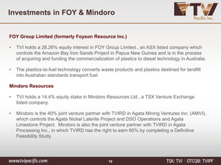 Investments in FOY & Mindoro
FOY Group Limited (formerly Foyson Resource Inc.)
• TVI holds a 28.26% equity interest in FOY Group Limited., an ASX listed company which
controls the Amazon Bay Iron Sands Project in Papua New Guinea and is in the process
of acquiring and funding the commercialization of plastics to diesel technology in Australia.
• The plastics-to-fuel technology converts waste products and plastics destined for landfill
into Australian standards transport fuel.
Mindoro Resources
• TVI holds a 14.4% equity stake in Mindoro Resources Ltd., a TSX Venture Exchange
listed company.
• Mindoro is the 40% joint venture partner with TVIRD in Agata Mining Ventures Inc. (AMVI),
which controls the Agata Nickel Laterite Project and DSO Operations and Agata
Limestone Project. Mindoro is also the joint venture partner with TVIRD in Agata
Processing Inc., in which TVIRD has the right to earn 60% by completing a Definitive
Feasibility Study.
19
 