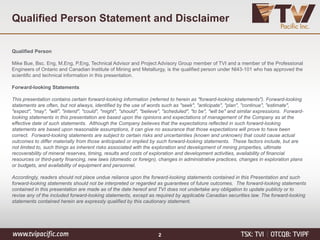 Qualified Person Statement and Disclaimer
Qualified Person
Mike Bue, Bsc. Eng, M.Eng, P.Eng, Technical Advisor and Project Advisory Group member of TVI and a member of the Professional
Engineers of Ontario and Canadian Institute of Mining and Metallurgy, is the qualified person under NI43-101 who has approved the
scientific and technical information in this presentation.
Forward-looking Statements
This presentation contains certain forward-looking information (referred to herein as "forward-looking statements"). Forward-looking
statements are often, but not always, identified by the use of words such as "seek", "anticipate", "plan", "continue", "estimate",
"expect", "may", "will", "intend", "could", "might", "should", "believe", "scheduled", "to be", "will be" and similar expressions. Forward-
looking statements in this presentation are based upon the opinions and expectations of management of the Company as at the
effective date of such statements. Although the Company believes that the expectations reflected in such forward-looking
statements are based upon reasonable assumptions, it can give no assurance that those expectations will prove to have been
correct. Forward-looking statements are subject to certain risks and uncertainties (known and unknown) that could cause actual
outcomes to differ materially from those anticipated or implied by such forward-looking statements. These factors include, but are
not limited to, such things as inherent risks associated with the exploration and development of mining properties, ultimate
recoverability of mineral reserves, timing, results and costs of exploration and development activities, availability of financial
resources or third-party financing, new laws (domestic or foreign), changes in administrative practices, changes in exploration plans
or budgets, and availability of equipment and personnel.
Accordingly, readers should not place undue reliance upon the forward-looking statements contained in this Presentation and such
forward-looking statements should not be interpreted or regarded as guarantees of future outcomes. The forward-looking statements
contained in this presentation are made as of the date hereof and TVI does not undertake any obligation to update publicly or to
revise any of the included forward-looking statements, except as required by applicable Canadian securities law. The forward-looking
statements contained herein are expressly qualified by this cautionary statement.
2
 