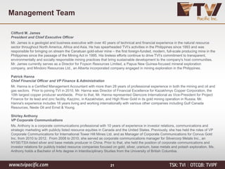Management Team
Clifford M. James
President and Chief Executive Officer
Mr. James is a geologist and business executive with over 40 years of technical and financial experience in the natural resource
sector throughout North America, Africa and Asia. He has spearheaded TVI’s activities in the Philippines since 1993 and was
responsible for bringing on stream the Canatuan gold-silver mine – the first foreign-funded, modern, full-scale producing mine in the
Philippines since the passage of the Mining Act in 1995. His tireless efforts continue to drive TVI’s commitment to transparent,
environmentally and socially responsible mining practices that bring sustainable development to the company's host communities.
Mr. James currently serves as a Director for Foyson Resources Limited, a Papua New Guinea-focused mineral exploration
company, and Mindoro Resources Ltd., an Alberta incorporated company engaged in mining exploration in the Philippines.
Patrick Hanna
Chief Financial Officer and VP Finance & Administration
Mr. Hanna is a Certified Management Accountant with more than 28 years of professional experience in both the mining and oil and
gas sectors. Prior to joining TVI in 2010, Mr. Hanna was Director of Financial Excellence for Kazakhmys Copper Corporation, the
10th largest copper producer worldwide. Prior to that, Mr. Hanna represented Glencore International as Vice-President for Project
Finance for its lead and zinc facility, Kazzinc, in Kazakhstan, and High River Gold in its gold mining operation in Russia. Mr.
Hanna's experience includes 18 years living and working internationally with various other companies including Gulf Canada
Resources, Neste Oil and Ernst & Young.
Shirley Anthony
VP Corporate Communications
Ms. Anthony is a corporate communications professional with 10 years of experience in investor relations, communications and
strategic marketing with publicly listed resource equities in Canada and the United States. Previously, she has held the roles of VP
Corporate Communications for International Tower Hill Mines Ltd. and as Manager of Corporate Communications for Corvus Gold
Inc. from 2010 to 2012. From 2008 to 2010, she served as corporate communications manager for Silvercorp Metals Inc., an
NYSE/TSX-listed silver and base metals producer in China. Prior to that, she held the position of corporate communications and
investor relations for publicly traded resource companies focused on gold, silver, uranium, base metals and potash exploration. Ms.
Anthony holds a Bachelor of Arts degree in Interdisciplinary Studies from the University of British Columbia.
21
 