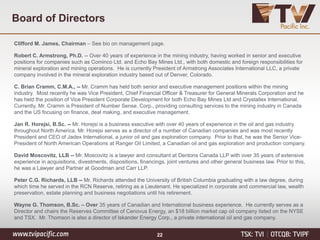 Clifford M. James, Chairman – See bio on management page.
Robert C. Armstrong, Ph.D. -- Over 40 years of experience in the mining industry, having worked in senior and executive
positions for companies such as Cominco Ltd. and Echo Bay Mines Ltd., with both domestic and foreign responsibilities for
mineral exploration and mining operations. He is currently President of Armstrong Associates International LLC, a private
company involved in the mineral exploration industry based out of Denver, Colorado.
C. Brian Cramm, C.M.A., -- Mr. Cramm has held both senior and executive management positions within the mining
industry. Most recently he was Vice President, Chief Financial Officer & Treasurer for General Minerals Corporation and he
has held the position of Vice President Corporate Development for both Echo Bay Mines Ltd and Crystallex International.
Currently, Mr. Cramm is President of Number Sense, Corp., providing consulting services to the mining industry in Canada
and the US focusing on finance, deal making, and executive management.
Jan R. Horejsi, B.Sc. -- Mr. Horejsi is a business executive with over 40 years of experience in the oil and gas industry
throughout North America. Mr. Horejsi serves as a director of a number of Canadian companies and was most recently
President and CEO of Jadex International, a junior oil and gas exploration company. Prior to that, he was the Senior Vice-
President of North American Operations at Ranger Oil Limited, a Canadian oil and gas exploration and production company.
David Moscovitz, LLB -- Mr. Moscovitz is a lawyer and consultant at Dentons Canada LLP with over 35 years of extensive
experience in acquisitions, divestments, dispositions, financings, joint ventures and other general business law. Prior to this,
he was a Lawyer and Partner at Goodman and Carr LLP.
Peter C.G. Richards, LLB -- Mr. Richards attended the University of British Columbia graduating with a law degree, during
which time he served in the RCN Reserve, retiring as a Lieutenant. He specialized in corporate and commercial law, wealth
preservation, estate planning and business negotiations until his retirement.
Wayne G. Thomson, B.Sc. – Over 35 years of Canadian and International business experience. He currently serves as a
Director and chairs the Reserves Committee of Cenovus Energy, an $18 billion market cap oil company listed on the NYSE
and TSX. Mr. Thomson is also a director of Iskander Energy Corp., a private international oil and gas company.
Board of Directors
22
 
