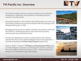 TVI Pacific Inc. Overview
• TSX-listed Canadian resource company focused on the production,
development, exploration and acquisition of diversified resource
projects in the Asia Pacific.
• Successful operator of the Canatuan gold-silver/copper-zinc mine, the
first foreign-invested mine to reach production after the passage of the
Philippine Mining Act of 1995.
• Management has the proven ability to develop and operate mines with
low CAPEX in challenging locations with award-winning safety,
environmental and social performance.
• Focused on repeating its success by searching for new resource
opportunities that can be rapidly developed and put into production --
currently evaluating the Cirianiu Gold Project located in Fiji.
• Holds a 30.66%* interest in TVI Resource Development (Phils.) Inc.,
a private Philippine production and development company seeking to
list on the Philippine Stock Exchange in 2016 -- listing is expected to
enhance TVI’s investment value considerably.
* TVI has the option to increase its ownership of TVIRD to 31.6% once TVIRD lists on the Philippine Stock Exchange
3
 