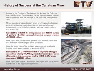 History of Success at the Canatuan Mine
• Located in the Province of Zamboanga del Norte on the Philippine
Island of Mindanao, Canatuan was the first foreign-invested mine to
reach production after the passage of the Philippine Mining Act of
1995.
• Mining operations focused initially on an overlying oxidized gossan
zone of the Canatuan orebody containing gold and silver and
subsequently on an underlying primary sulphide zone containing
copper and zinc.
• From 2004 to mid-2008 the mine produced over 105,200 ounces
of gold and 1.8 million ounces of silver doré for gross revenues
of US$86.0 million.
• Initial capex was ~US$1 million prior to 2005 and total capex was
US$29 million over life of gold-silver operations.
• Once the upper zone of the orebody was mined out, a sulphide
flotation plant was completed in November 2008.
• From 2009 to 2014, TVIRD completed 39 shipments of copper
concentrate totaling 199,778 dry metric tonnes (dmt) and seven
shipments of zinc concentrate totaling 30,548 dmt for gross
revenues of US$393.0 million.
• Initial capex was US$28.3 million and total capex was $44.8 million
over the life of the copper/zinc operations.
5
 