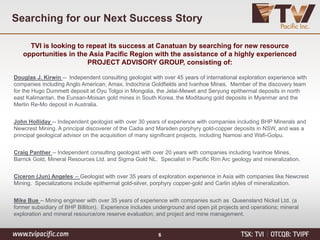 Searching for our Next Success Story
6
TVI is looking to repeat its success at Canatuan by searching for new resource
opportunities in the Asia Pacific Region with the assistance of a highly experienced
PROJECT ADVISORY GROUP, consisting of:
Douglas J. Kirwin -- Independent consulting geologist with over 45 years of international exploration experience with
companies including Anglo American, Amax, Indochina Goldfields and Ivanhoe Mines. Member of the discovery team
for the Hugo Dummett deposit at Oyu Tolgoi in Mongolia, the Jelai-Mewet and Seryung epithermal deposits in north
east Kalimantan, the Eunsan-Moisan gold mines in South Korea, the Moditaung gold deposits in Myanmar and the
Merlin Re-Mo deposit in Australia.
John Holliday -- Independent geologist with over 30 years of experience with companies including BHP Minerals and
Newcrest Mining. A principal discoverer of the Cadia and Marsden porphyry gold-copper deposits in NSW, and was a
principal geological advisor on the acquisition of many significant projects, including Namosi and Wafi-Golpu.
Craig Panther -- Independent consulting geologist with over 20 years with companies including Ivanhoe Mines,
Barrick Gold, Mineral Resources Ltd. and Sigma Gold NL. Specialist in Pacific Rim Arc geology and mineralization.
Ciceron (Jun) Angeles -- Geologist with over 35 years of exploration experience in Asia with companies like Newcrest
Mining. Specializations include epithermal gold-silver, porphyry copper-gold and Carlin styles of mineralization.
Mike Bue -- Mining engineer with over 35 years of experience with companies such as Queensland Nickel Ltd. (a
former subsidiary of BHP Billiton). Experience includes underground and open pit projects and operations; mineral
exploration and mineral resource/ore reserve evaluation; and project and mine management.
 
