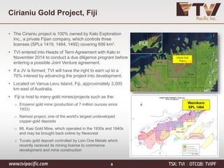 Cirianiu Gold Project, Fiji
• The Cirianiu project is 100% owned by Kalo Exploration
Inc., a private Fijian company, which controls three
licenses (SPLs 1419, 1464, 1492) covering 606 km2.
• TVI entered into Heads of Term Agreement with Kalo in
November 2014 to conduct a due diligence program before
entering a possible Joint Venture agreement.
• If a JV is formed, TVI will have the right to earn up to a
70% interest by advancing the project into development.
• Located on Vanua Levu Island, Fiji, approximately 3,000
km east of Australia.
• Fiji is host to many gold mines/projects such as the:
o Emperor gold mine (production of 7 million ounces since
1933)
o Namosi project, one of the world's largest undeveloped
copper-gold deposits
o Mt. Kasi Gold Mine, which operated in the 1930s and 1940s
and may be brought back online by Newcrest
o Tuvatu gold deposit controlled by Lion One Metals which
recently received its mining license to commence
development and mine construction
Cirianu Gold
Project
FIJI
Wainikoro
SPL 1464
8
 