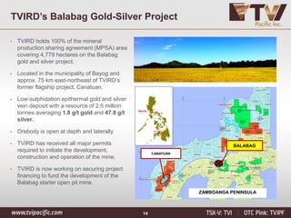 14
TVIRD’s Balabag Gold-Silver Project
Manila
CANATUAN
ZAMBOANGA PENINSULA
BALABAG
• TVIRD holds 100% of the mineral
production sharing agreement (MPSA) area
covering 4,779 hectares on the Balabag
gold and silver project.
• Located in the municipality of Bayog and
approx. 75 km east-northeast of TVIRD’s
former flagship project, Canatuan.
• Low-sulphidation epithermal gold and silver
vein deposit with a resource of 2.5 million
tonnes averaging 1.8 g/t gold and 47.8 g/t
silver.
• Orebody is open at depth and laterally
• TVIRD has received all major permits
required to initiate the development,
construction and operation of the mine.
• TVIRD is now working on securing project
financing to fund the development of the
Balabag starter open pit mine.
 