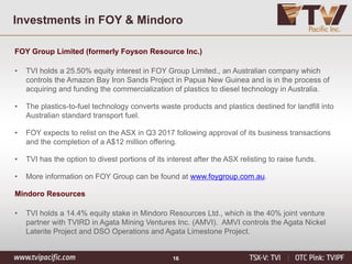 Investments in FOY & Mindoro
FOY Group Limited (formerly Foyson Resource Inc.)
• TVI holds a 25.50% equity interest in FOY Group Limited., an Australian company which
controls the Amazon Bay Iron Sands Project in Papua New Guinea and is in the process of
acquiring and funding the commercialization of plastics to diesel technology in Australia.
• The plastics-to-fuel technology converts waste products and plastics destined for landfill into
Australian standard transport fuel.
• FOY expects to relist on the ASX in Q3 2017 following approval of its business transactions
and the completion of a A$12 million offering.
• TVI has the option to divest portions of its interest after the ASX relisting to raise funds.
• More information on FOY Group can be found at www.foygroup.com.au.
Mindoro Resources
• TVI holds a 14.4% equity stake in Mindoro Resources Ltd., which is the 40% joint venture
partner with TVIRD in Agata Mining Ventures Inc. (AMVI). AMVI controls the Agata Nickel
Laterite Project and DSO Operations and Agata Limestone Project.
16
 