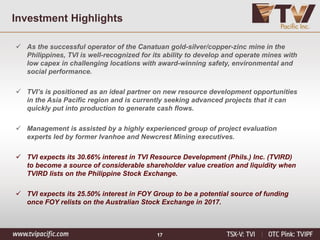 17
Investment Highlights
✓ As the successful operator of the Canatuan gold-silver/copper-zinc mine in the
Philippines, TVI is well-recognized for its ability to develop and operate mines with
low capex in challenging locations with award-winning safety, environmental and
social performance.
✓ TVI’s is positioned as an ideal partner on new resource development opportunities
in the Asia Pacific region and is currently seeking advanced projects that it can
quickly put into production to generate cash flows.
✓ Management is assisted by a highly experienced group of project evaluation
experts led by former Ivanhoe and Newcrest Mining executives.
✓ TVI expects its 30.66% interest in TVI Resource Development (Phils.) Inc. (TVIRD)
to become a source of considerable shareholder value creation and liquidity when
TVIRD lists on the Philippine Stock Exchange.
✓ TVI expects its 25.50% interest in FOY Group to be a potential source of funding
once FOY relists on the Australian Stock Exchange in 2017.
 