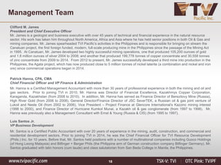 18
Management Team
Clifford M. James
President and Chief Executive Officer
Mr. James is a geologist and business executive with over 45 years of technical and financial experience in the natural resource
sector. His work has taken him throughout North America, Africa and Asia where he has held senior positions in both Oil & Gas and
mining companies. Mr. James spearheaded TVI Pacific’s activities in the Philippines and is responsible for bringing on stream the
Canatuan project, the first foreign funded, modern, full-scale producing mine in the Philippines since the passage of the Mining Act
in 1995. At Canatuan, Mr. James developed two highly successful mining operations, one that produced 105,200 ounces of gold
and 1.8 million ounces of silver 2004 to 2008; and another that produced 199,778 tonnes of copper concentrate and 30,558 tonnes
of zinc concentrate from 2009 to 2014. From 2012 to present, Mr. James successfully developed a third mine into production in the
Philippines, the Agata project, which has now produced close to 5 million tonnes of nickel laterite (a combination and nickel and iron
ore) since commercial operations began in 2014.
Patrick Hanna, CPA, CMA
Chief Financial Officer and VP Finance & Administration
Mr. Hanna is a Certified Management Accountant with more than 30 years of professional experience in both the mining and oil and
gas sectors. Prior to joining TVI in 2010, Mr. Hanna was Director of Financial Excellence, Kazakhmys Copper Corporation,
Karaganda, Kazakhstan (from 2008 to 2010). In addition, Mr. Hanna has served as Finance Director of Berezitovy Mine (Russia),
High River Gold (from 2006 to 2008), General Director/Finance Director of JSC SeverTEK, a Russian oil & gas joint venture of
Lukoil and Neste Oil (from 2002 to 2006), Vice President – Project Finance at Glencore International’s Kazzinc mining interest
(1998 to 2000), and Finance Director of Hurricane Kumkol Munai, a Kazakh oil & gas conglomerate (from 1997 to 1998). Mr.
Hanna was previously also a Management Consultant with Ernst & Young (Russia & CIS) (from 1995 to 1997).
Luis Santos Jr.
VP Business Development
Mr. Santos is a Certified Public Accountant with over 20 years of experience in the mining, audit, construction, and commercial and
residential development sectors. Prior to joining TVI in 2014, he was the Chief Financial Officer for TVI Resource Development
(Phils.) Inc. for 10 years. Before that, Mr. Santos held positions with a number of multinational companies including Guoco Holdings
(of Hong Leong Malaysia) and Bilfinger + Berger Phils (the Philippine arm of German construction company Bilfinger Germany). Mr.
Santos graduated with latin honors (cum laude) and class salutatorian from San Beda College in Manila, the Philippines.
 