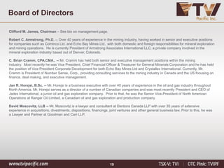 19
Clifford M. James, Chairman – See bio on management page.
Robert C. Armstrong, Ph.D. -- Over 40 years of experience in the mining industry, having worked in senior and executive positions
for companies such as Cominco Ltd. and Echo Bay Mines Ltd., with both domestic and foreign responsibilities for mineral exploration
and mining operations. He is currently President of Armstrong Associates International LLC, a private company involved in the
mineral exploration industry based out of Denver, Colorado.
C. Brian Cramm, CPA,CMA., -- Mr. Cramm has held both senior and executive management positions within the mining
industry. Most recently he was Vice President, Chief Financial Officer & Treasurer for General Minerals Corporation and he has held
the position of Vice President Corporate Development for both Echo Bay Mines Ltd and Crystallex International. Currently, Mr.
Cramm is President of Number Sense, Corp., providing consulting services to the mining industry in Canada and the US focusing on
finance, deal making, and executive management.
Jan R. Horejsi, B.Sc. -- Mr. Horejsi is a business executive with over 40 years of experience in the oil and gas industry throughout
North America. Mr. Horejsi serves as a director of a number of Canadian companies and was most recently President and CEO of
Jadex International, a junior oil and gas exploration company. Prior to that, he was the Senior Vice-President of North American
Operations at Ranger Oil Limited, a Canadian oil and gas exploration and production company.
David Moscovitz, LLB -- Mr. Moscovitz is a lawyer and consultant at Dentons Canada LLP with over 35 years of extensive
experience in acquisitions, divestments, dispositions, financings, joint ventures and other general business law. Prior to this, he was
a Lawyer and Partner at Goodman and Carr LLP.
Board of Directors
 