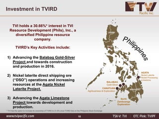 10
Investment in TVIRD
TVI holds a 30.66%* interest in TVI
Resource Development (Phils), Inc., a
diversified Philippine resource
company.
TVIRD’s Key Activities include:
1) Advancing the Balabag Gold-Silver
Project and towards construction
and production in 2016.
2) Nickel laterite direct shipping ore
(“DSO”) operations and increasing
resources at the Agata Nickel
Laterite Project.
3) Advancing the Agata Limestone
Project towards development and
production.
AGATA
Nickel Laterite
Nickel Processing
Limestone
BALABAG
Gold-Silver
North
Zamboanga
Exploration
CANATUAN
Agribusiness & Exploration
LUZON
Manila
MINDANAO
* TVI has the option to increase its ownership of TVIRD to 31.6% once TVIRD lists on the Philippine Stock Exchange
 